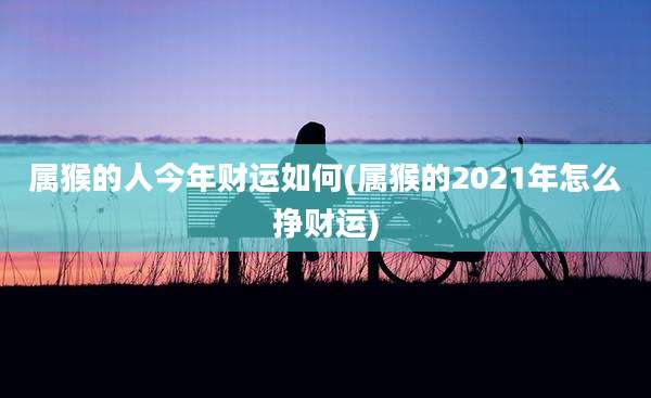 属猴的人今年财运如何(属猴的2021年怎么挣财运)
