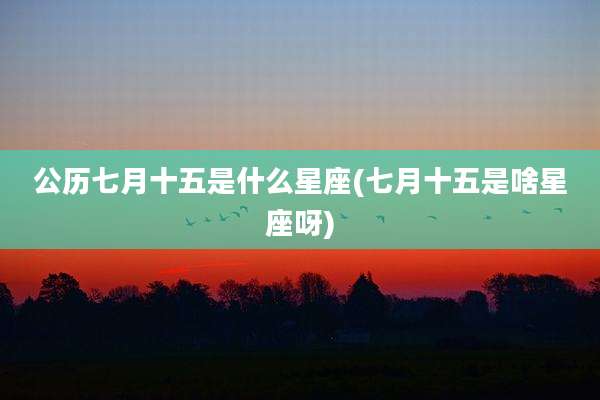 公历七月十五是什么星座(七月十五是啥星座呀)