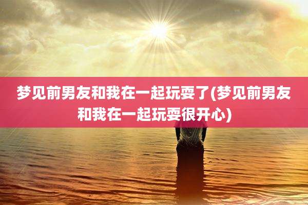 梦见前男友和我在一起玩耍了(梦见前男友和我在一起玩耍很开心)