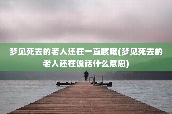梦见死去的老人还在一直咳嗽(梦见死去的老人还在说话什么意思)