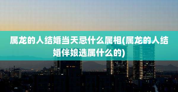 属龙的人结婚当天忌什么属相(属龙的人结婚伴娘选属什么的)