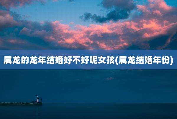 属龙的龙年结婚好不好呢女孩(属龙结婚年份)