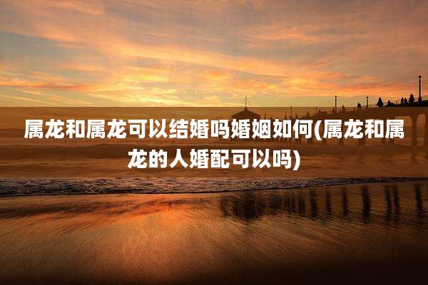 属龙和属龙可以结婚吗婚姻如何(属龙和属龙的人婚配可以吗)