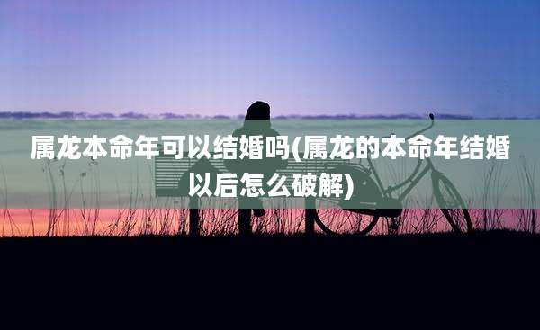 属龙本命年可以结婚吗(属龙的本命年结婚以后怎么破解)