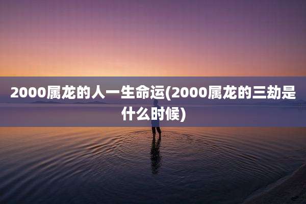2000属龙的人一生命运(2000属龙的三劫是什么时候)