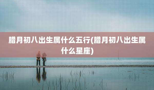 腊月初八出生属什么五行(腊月初八出生属什么星座)