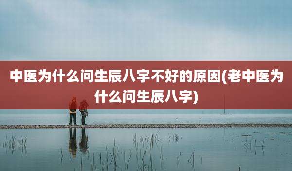 中医为什么问生辰八字不好的原因(老中医为什么问生辰八字)