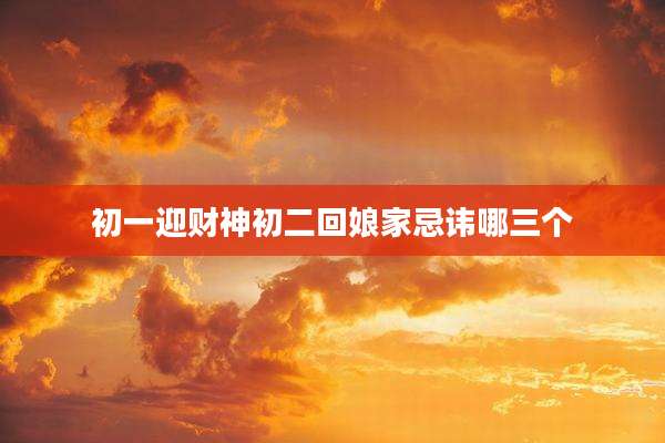 初一迎财神初二回娘家忌讳哪三个