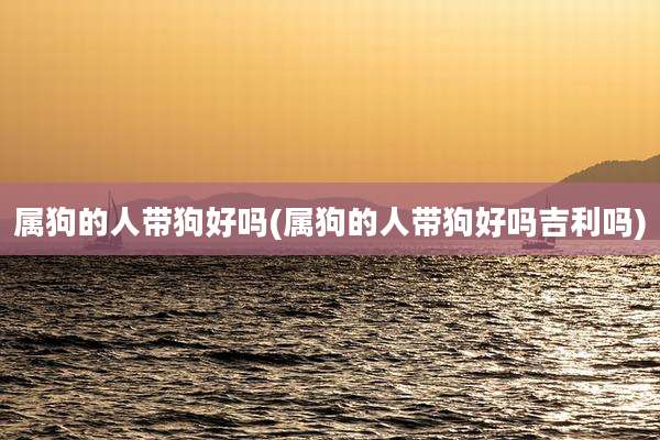 属狗的人带狗好吗(属狗的人带狗好吗吉利吗)