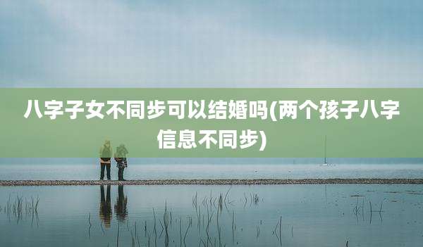 八字子女不同步可以结婚吗(两个孩子八字信息不同步)