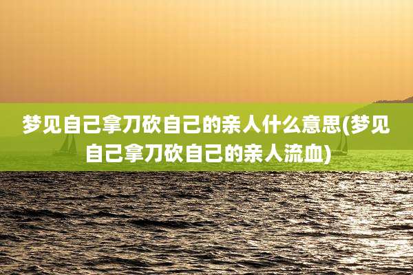 梦见自己拿刀砍自己的亲人什么意思(梦见自己拿刀砍自己的亲人流血)