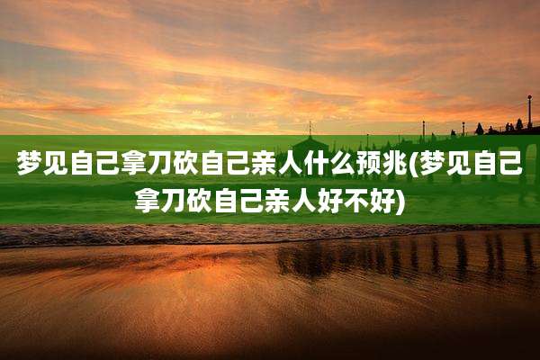 梦见自己拿刀砍自己亲人什么预兆(梦见自己拿刀砍自己亲人好不好)