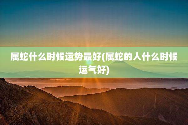 属蛇什么时候运势最好(属蛇的人什么时候运气好)