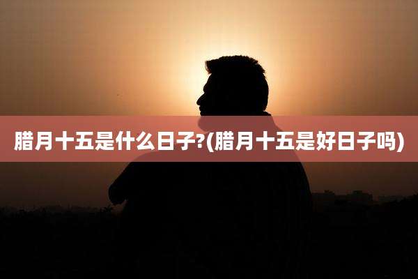 腊月十五是什么日子?(腊月十五是好日子吗)