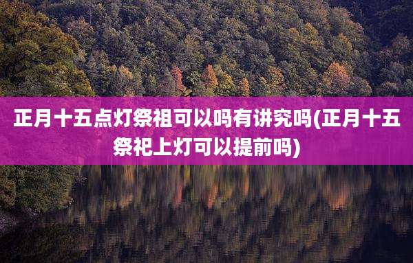 正月十五点灯祭祖可以吗有讲究吗(正月十五祭祀上灯可以提前吗)