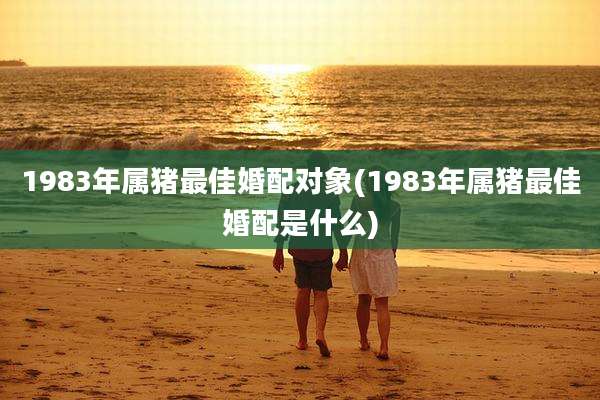 1983年属猪最佳婚配对象(1983年属猪最佳婚配是什么)