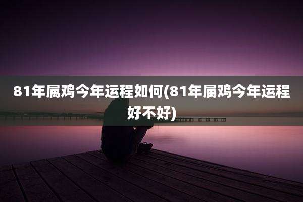 81年属鸡今年运程如何(81年属鸡今年运程好不好)