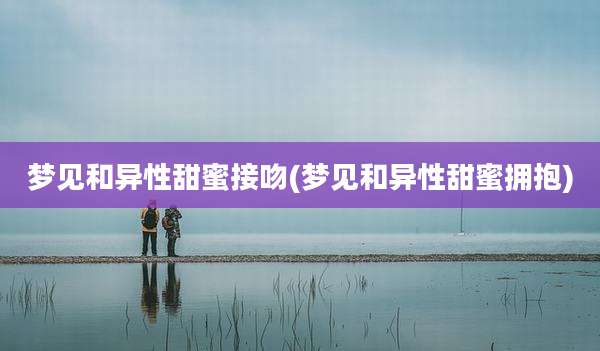 梦见和异性甜蜜接吻(梦见和异性甜蜜拥抱)