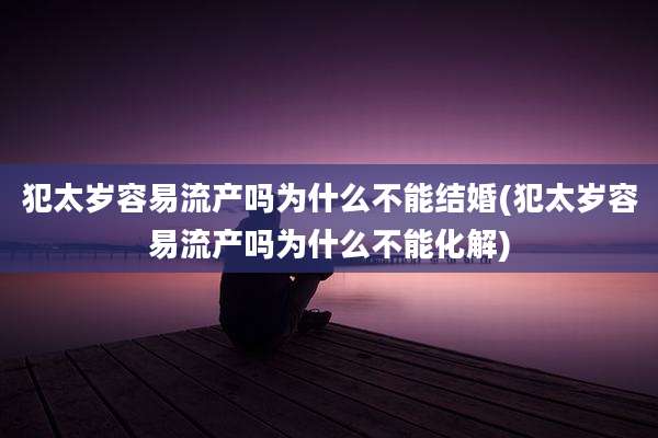 犯太岁容易流产吗为什么不能结婚(犯太岁容易流产吗为什么不能化解)