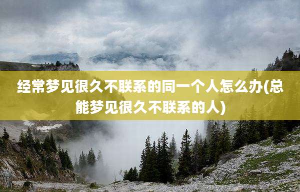 经常梦见很久不联系的同一个人怎么办(总能梦见很久不联系的人)