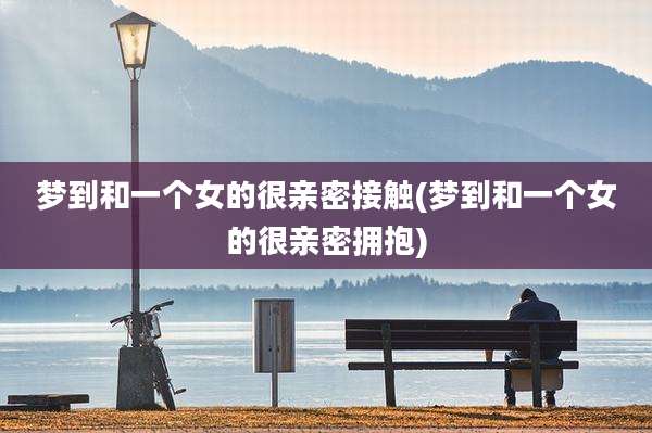 梦到和一个女的很亲密接触(梦到和一个女的很亲密拥抱)