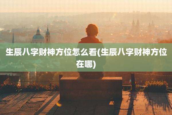 生辰八字财神方位怎么看(生辰八字财神方位在哪)