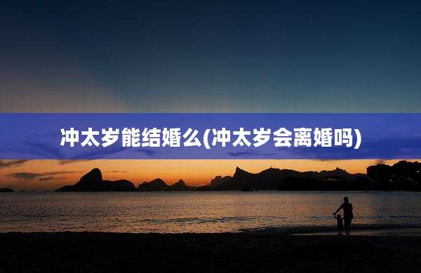 冲太岁能结婚么(冲太岁会离婚吗)