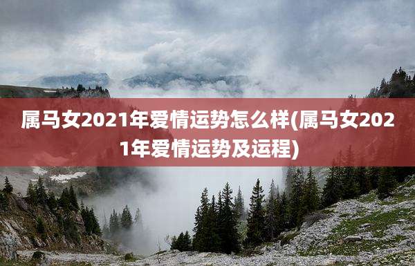 属马女2021年爱情运势怎么样(属马女2021年爱情运势及运程)