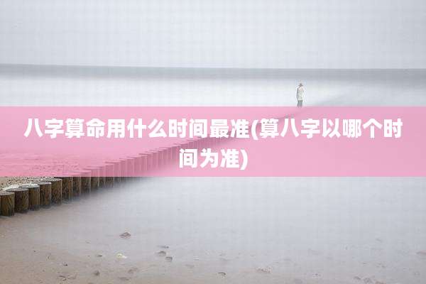 八字算命用什么时间最准(算八字以哪个时间为准)