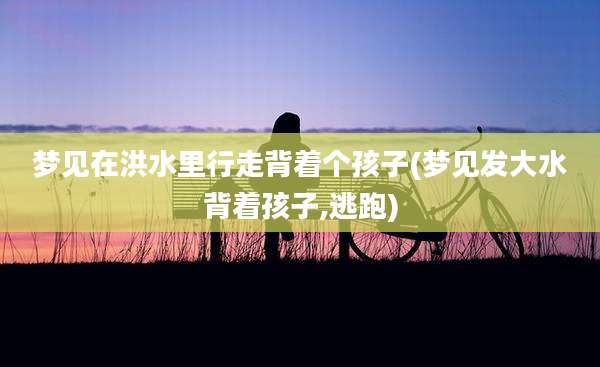 梦见在洪水里行走背着个孩子(梦见发大水背着孩子,逃跑)