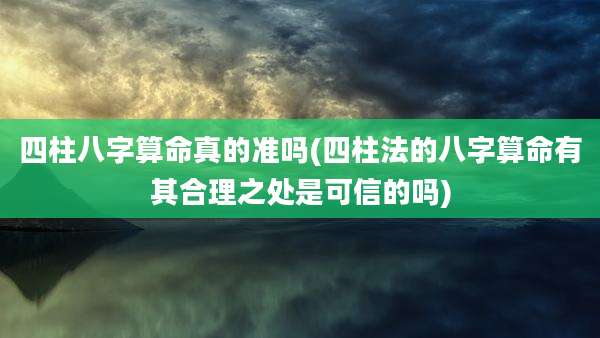 四柱八字算命真的准吗(四柱法的八字算命有其合理之处是可信的吗)