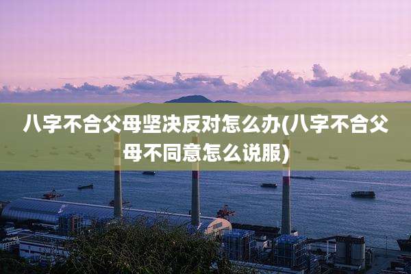八字不合父母坚决反对怎么办(八字不合父母不同意怎么说服)