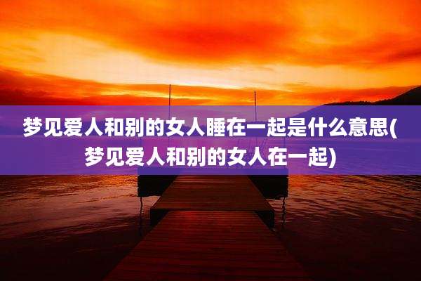 梦见爱人和别的女人睡在一起是什么意思(梦见爱人和别的女人在一起)