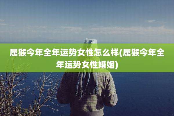 属猴今年全年运势女性怎么样(属猴今年全年运势女性婚姻)