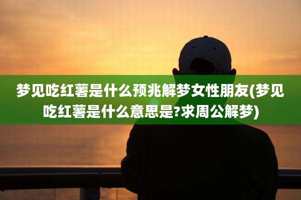 梦见吃红薯是什么预兆解梦女性朋友(梦见吃红薯是什么意思是?求周公解梦)