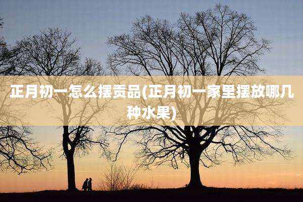 正月初一怎么摆贡品(正月初一家里摆放哪几种水果)