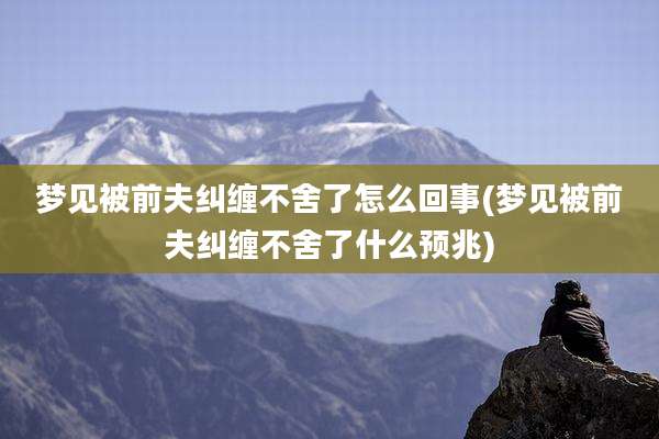 梦见被前夫纠缠不舍了怎么回事(梦见被前夫纠缠不舍了什么预兆)