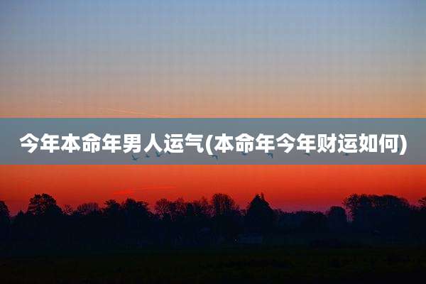 今年本命年男人运气(本命年今年财运如何)