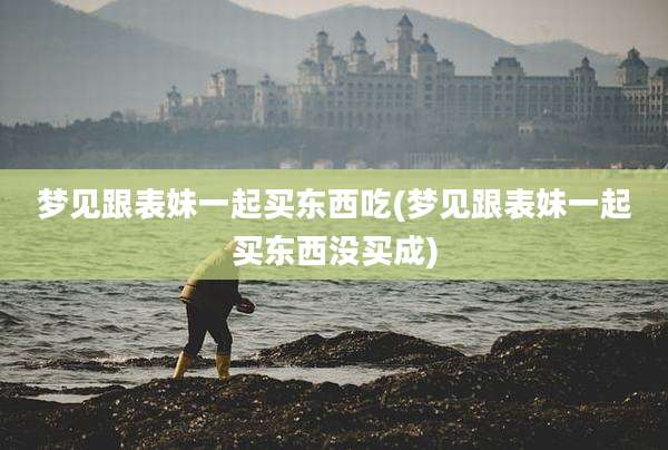梦见跟表妹一起买东西吃(梦见跟表妹一起买东西没买成)