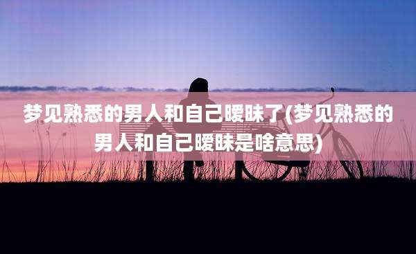 梦见熟悉的男人和自己暧昧了(梦见熟悉的男人和自己暧昧是啥意思)