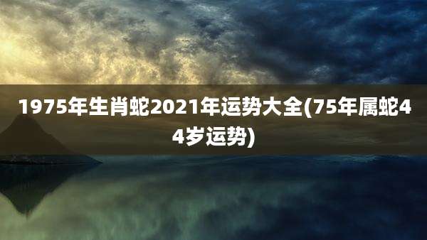 1975年生肖蛇2021年运势大全(75年属蛇44岁运势)