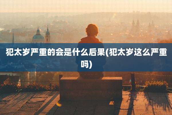 犯太岁严重的会是什么后果(犯太岁这么严重吗)