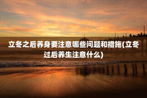 立冬之后养身要注意哪些问题和措施(立冬过后养生注意什么)