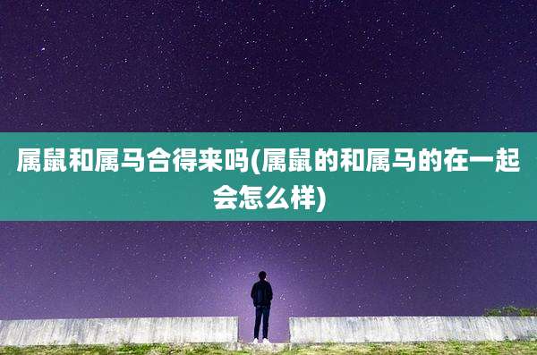 属鼠和属马合得来吗(属鼠的和属马的在一起会怎么样)