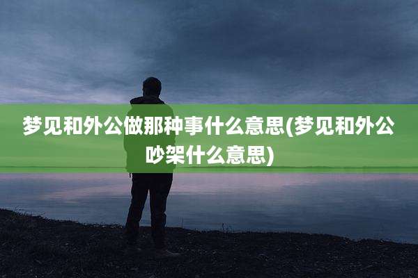 梦见和外公做那种事什么意思(梦见和外公吵架什么意思)