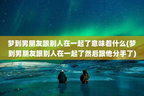 梦到男朋友跟别人在一起了意味着什么(梦到男朋友跟别人在一起了然后跟他分手了)