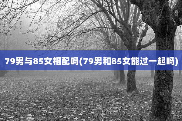 79男与85女相配吗(79男和85女能过一起吗)