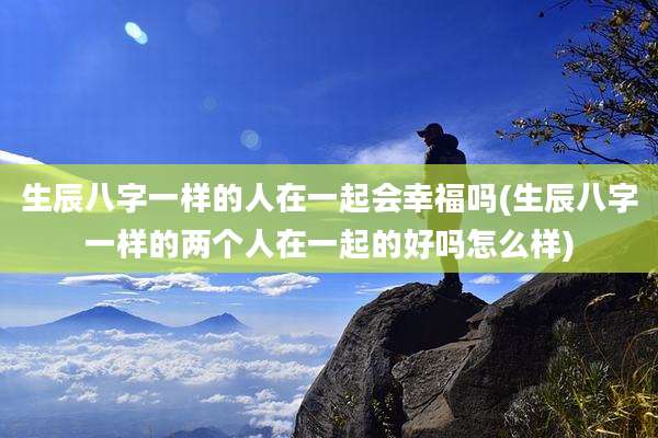 生辰八字一样的人在一起会幸福吗(生辰八字一样的两个人在一起的好吗怎么样)