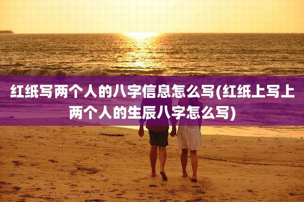 红纸写两个人的八字信息怎么写(红纸上写上两个人的生辰八字怎么写)