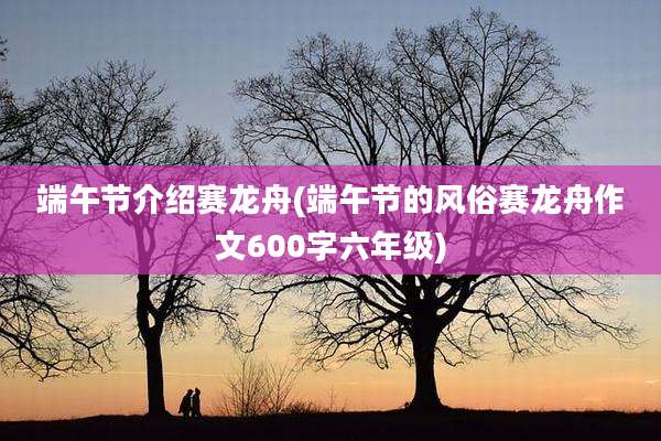 端午节介绍赛龙舟(端午节的风俗赛龙舟作文600字六年级)